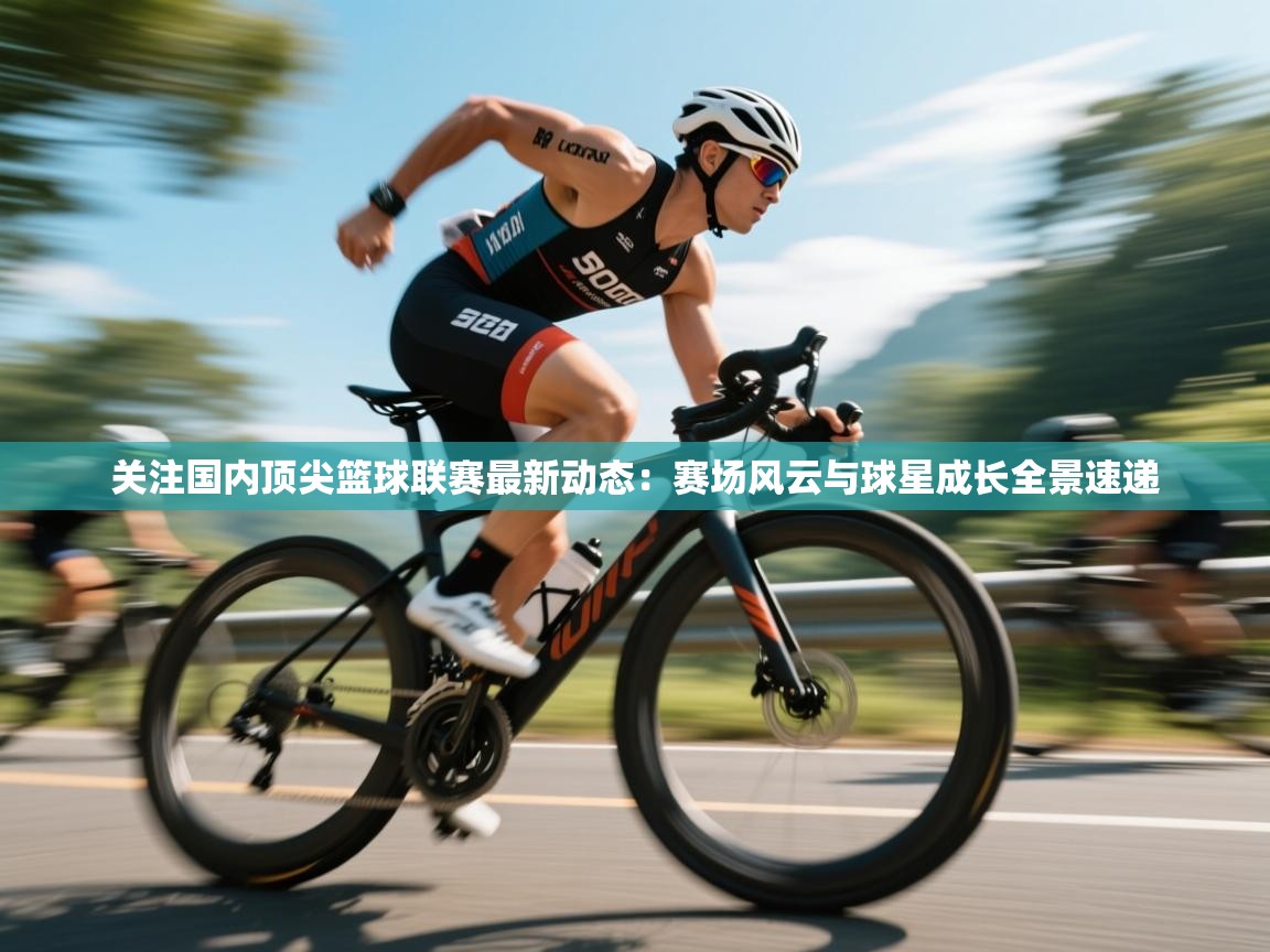 关注国内顶尖篮球联赛最新动态：赛场风云与球星成长全景速递  第1张